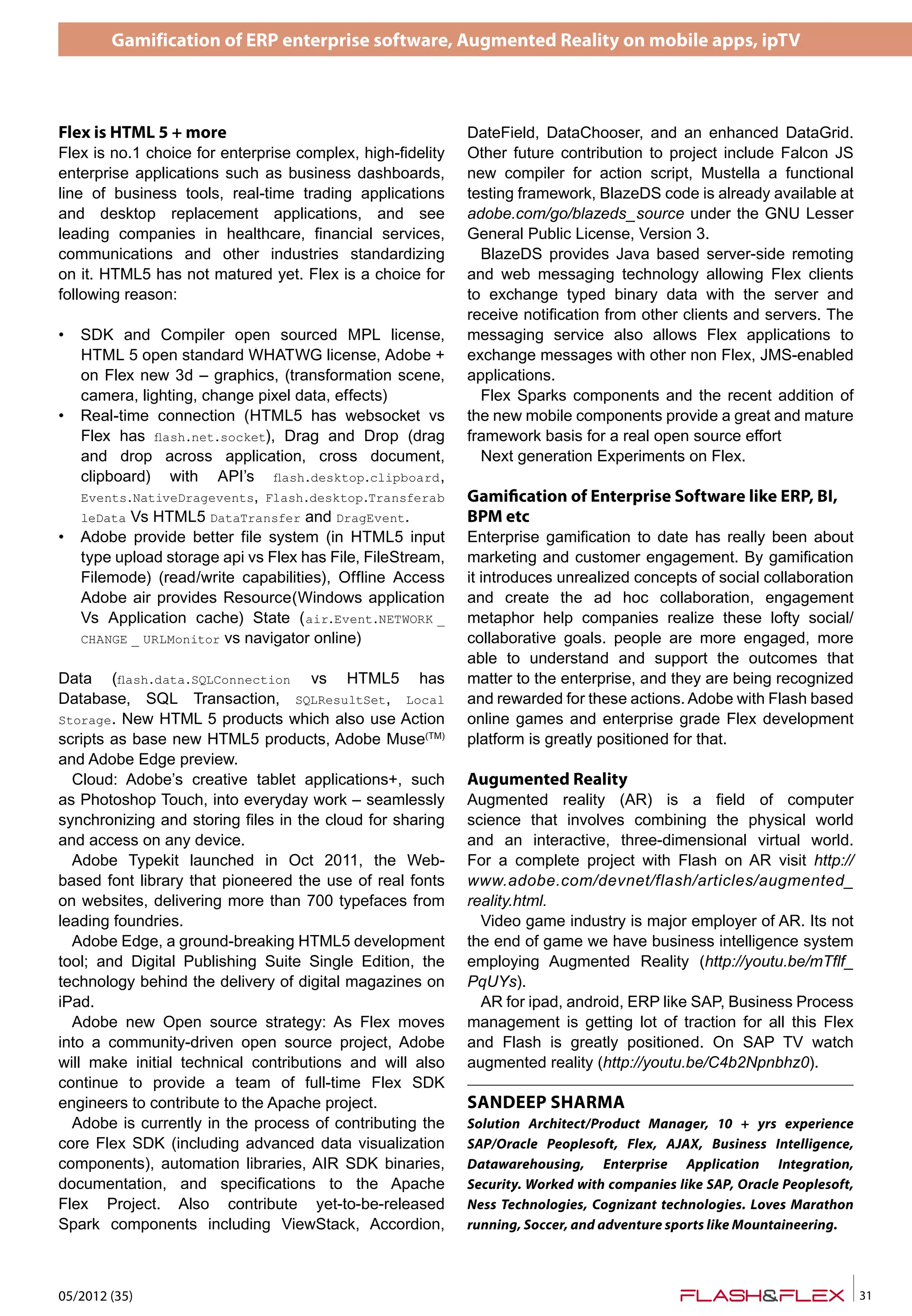 Gamification of ERP enterprise software, Augmented Reality on mobile apps, ipTV
05/2012 (35) 31
SANDEEP SHARMA
Solution Architect/Product Manager, 10 + yrs experience
SAP/Oracle Peoplesoft, Flex, AJAX, Business Intelligence,
Datawarehousing, Enterprise Application Integration,
Security. Worked with companies like SAP, Oracle Peoplesoft,
Ness Technologies, Cognizant technologies. Loves Marathon
running, Soccer, and adventure sports like Mountaineering.
Flex is HTML 5 + more
Flex is no.1 choice for enterprise complex, high-fidelity
enterprise applications such as business dashboards,
line of business tools, real-time trading applications
and desktop replacement applications, and see
leading companies in healthcare, financial services,
communications and other industries standardizing
on it. HTML5 has not matured yet. Flex is a choice for
following reason:
• SDK and Compiler open sourced MPL license,
HTML 5 open standard WHATWG license, Adobe +
on Flex new 3d – graphics, (transformation scene,
camera, lighting, change pixel data, effects)
• Real-time connection (HTML5 has websocket vs
Flex has flash.net.socket), Drag and Drop (drag
and drop across application, cross document,
clipboard) with API’s flash.desktop.clipboard,
Events.NativeDragevents, Flash.desktop.Transferab
leData Vs HTML5 DataTransfer and DragEvent.
• Adobe provide better file system (in HTML5 input
type upload storage api vs Flex has File, FileStream,
Filemode) (read/write capabilities), Offline Access
Adobe air provides Resource(Windows application
Vs Application cache) State (air.Event.NETWORK _
CHANGE _ URLMonitor vs navigator online)
Data (flash.data.SQLConnection vs HTML5 has
Database, SQL Transaction, SQLResultSet, Local
Storage. New HTML 5 products which also use Action
scripts as base new HTML5 products, Adobe Muse(TM)
and Adobe Edge preview.
Cloud: Adobe’s creative tablet applications+, such
as Photoshop Touch, into everyday work – seamlessly
synchronizing and storing files in the cloud for sharing
and access on any device.
Adobe Typekit launched in Oct 2011, the Web-
based font library that pioneered the use of real fonts
on websites, delivering more than 700 typefaces from
leading foundries.
Adobe Edge, a ground-breaking HTML5 development
tool; and Digital Publishing Suite Single Edition, the
technology behind the delivery of digital magazines on
iPad.
Adobe new Open source strategy: As Flex moves
into a community-driven open source project, Adobe
will make initial technical contributions and will also
continue to provide a team of full-time Flex SDK
engineers to contribute to the Apache project.
Adobe is currently in the process of contributing the
core Flex SDK (including advanced data visualization
components), automation libraries, AIR SDK binaries,
documentation, and specifications to the Apache
Flex Project. Also contribute yet-to-be-released
Spark components including ViewStack, Accordion,
DateField, DataChooser, and an enhanced DataGrid.
Other future contribution to project include Falcon JS
new compiler for action script, Mustella a functional
testing framework, BlazeDS code is already available at
adobe.com/go/blazeds_source under the GNU Lesser
General Public License, Version 3.
BlazeDS provides Java based server-side remoting
and web messaging technology allowing Flex clients
to exchange typed binary data with the server and
receive notification from other clients and servers. The
messaging service also allows Flex applications to
exchange messages with other non Flex, JMS-enabled
applications.
Flex Sparks components and the recent addition of
the new mobile components provide a great and mature
framework basis for a real open source effort
Next generation Experiments on Flex.
Gami�cation of Enterprise Software like ERP, BI,
BPM etc
Enterprise gamification to date has really been about
marketing and customer engagement. By gamification
it introduces unrealized concepts of social collaboration
and create the ad hoc collaboration, engagement
metaphor help companies realize these lofty social/
collaborative goals. people are more engaged, more
able to understand and support the outcomes that
matter to the enterprise, and they are being recognized
and rewarded for these actions. Adobe with Flash based
online games and enterprise grade Flex development
platform is greatly positioned for that.
Augumented Reality
Augmented reality (AR) is a field of computer
science that involves combining the physical world
and an interactive, three-dimensional virtual world.
For a complete project with Flash on AR visit http://
www.adobe.com/devnet/flash/articles/augmented_
reality.html.
Video game industry is major employer of AR. Its not
the end of game we have business intelligence system
employing Augmented Reality (http://youtu.be/mTflf_
PqUYs).
AR for ipad, android, ERP like SAP, Business Process
management is getting lot of traction for all this Flex
and Flash is greatly positioned. On SAP TV watch
augmented reality (http://youtu.be/C4b2Npnbhz0).
 