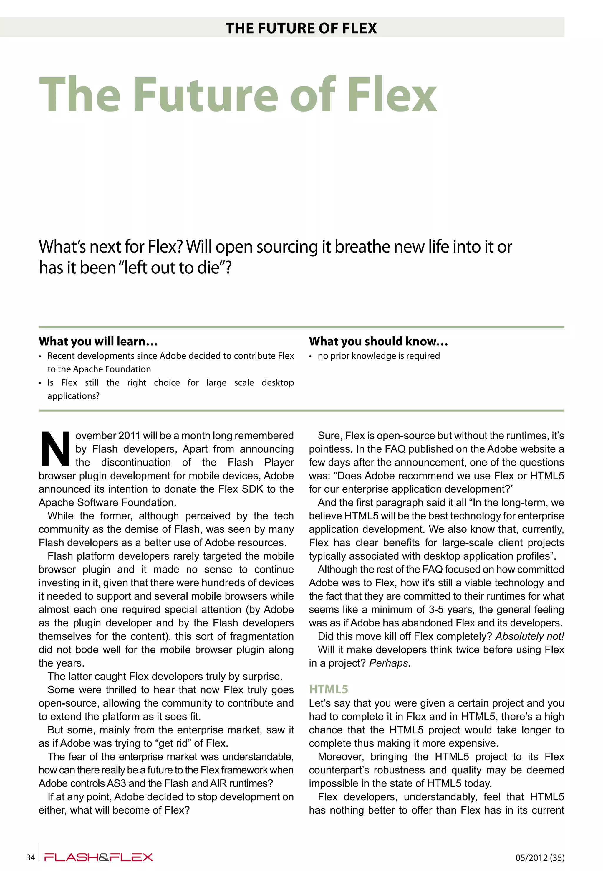 05/2012 (35)34
THE FUTURE OF FLEX
N
ovember 2011 will be a month long remembered
by Flash developers, Apart from announcing
the discontinuation of the Flash Player
browser plugin development for mobile devices, Adobe
announced its intention to donate the Flex SDK to the
Apache Software Foundation.
While the former, although perceived by the tech
community as the demise of Flash, was seen by many
Flash developers as a better use of Adobe resources.
Flash platform developers rarely targeted the mobile
browser plugin and it made no sense to continue
investing in it, given that there were hundreds of devices
it needed to support and several mobile browsers while
almost each one required special attention (by Adobe
as the plugin developer and by the Flash developers
themselves for the content), this sort of fragmentation
did not bode well for the mobile browser plugin along
the years.
The latter caught Flex developers truly by surprise.
Some were thrilled to hear that now Flex truly goes
open-source, allowing the community to contribute and
to extend the platform as it sees fit.
But some, mainly from the enterprise market, saw it
as if Adobe was trying to “get rid” of Flex.
The fear of the enterprise market was understandable,
how can there really be a future to the Flex framework when
Adobe controls AS3 and the Flash and AIR runtimes?
If at any point, Adobe decided to stop development on
either, what will become of Flex?
Sure, Flex is open-source but without the runtimes, it’s
pointless. In the FAQ published on the Adobe website a
few days after the announcement, one of the questions
was: “Does Adobe recommend we use Flex or HTML5
for our enterprise application development?”
And the first paragraph said it all “In the long-term, we
believe HTML5 will be the best technology for enterprise
application development. We also know that, currently,
Flex has clear benefits for large-scale client projects
typically associated with desktop application profiles”.
Although the rest of the FAQ focused on how committed
Adobe was to Flex, how it’s still a viable technology and
the fact that they are committed to their runtimes for what
seems like a minimum of 3-5 years, the general feeling
was as if Adobe has abandoned Flex and its developers.
Did this move kill off Flex completely? Absolutely not!
Will it make developers think twice before using Flex
in a project? Perhaps.
HTML5
Let’s say that you were given a certain project and you
had to complete it in Flex and in HTML5, there’s a high
chance that the HTML5 project would take longer to
complete thus making it more expensive.
Moreover, bringing the HTML5 project to its Flex
counterpart’s robustness and quality may be deemed
impossible in the state of HTML5 today.
Flex developers, understandably, feel that HTML5
has nothing better to offer than Flex has in its current
The Future of Flex
What’s next for Flex?Will open sourcing it breathe new life into it or
has it been“left out to die”?
What you will learn…
• Recent developments since Adobe decided to contribute Flex
to the Apache Foundation
• Is Flex still the right choice for large scale desktop
applications?
What you should know…
• no prior knowledge is required
 