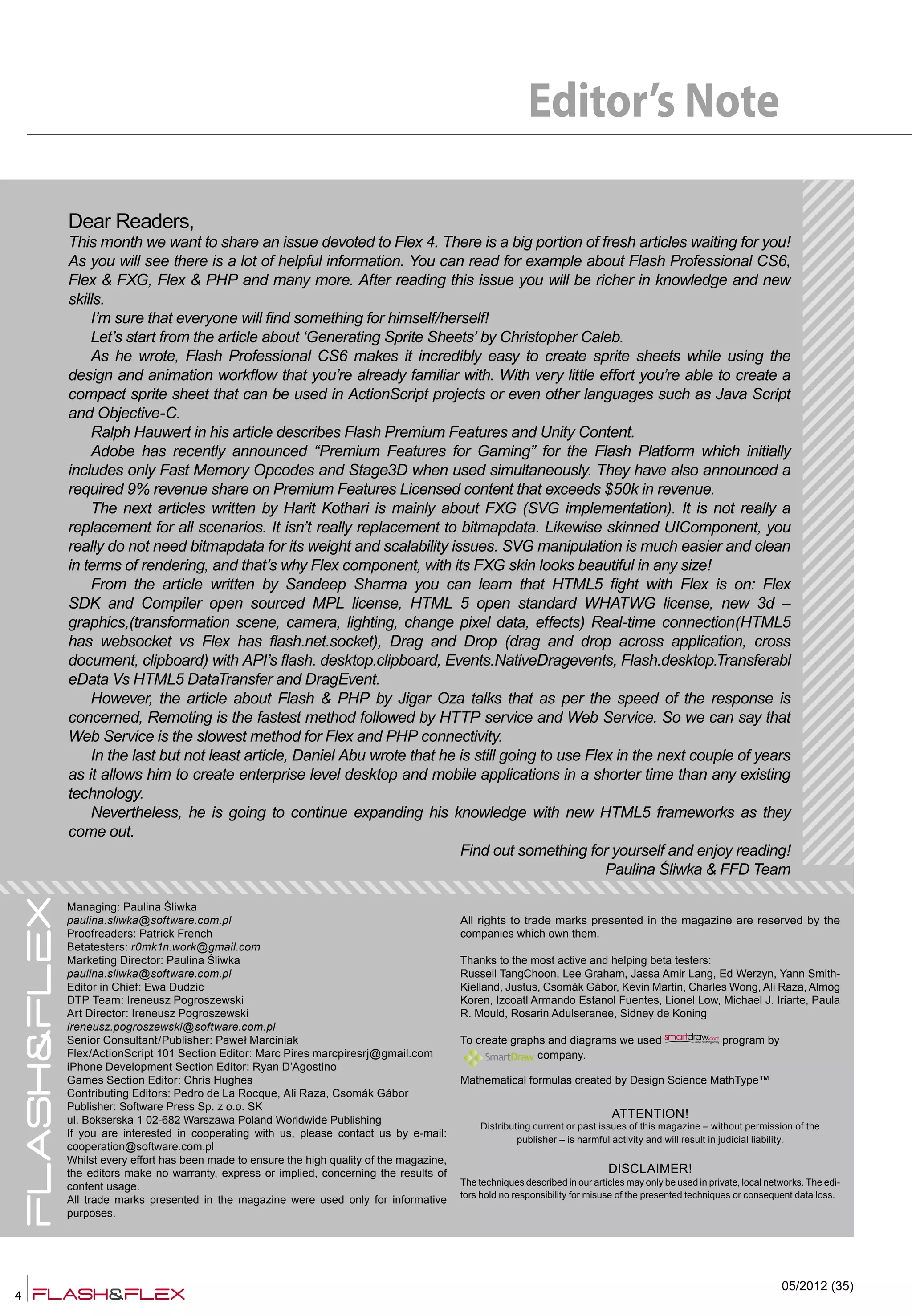 4
05/2012 (35)
Dear Readers,
This month we want to share an issue devoted to Flex 4. There is a big portion of fresh articles waiting for you!
As you will see there is a lot of helpful information. You can read for example about Flash Professional CS6,
Flex & FXG, Flex & PHP and many more. After reading this issue you will be richer in knowledge and new
skills.
I’m sure that everyone will find something for himself/herself!
Let’s start from the article about ‘Generating Sprite Sheets’ by Christopher Caleb.
As he wrote, Flash Professional CS6 makes it incredibly easy to create sprite sheets while using the
design and animation workflow that you’re already familiar with. With very little effort you’re able to create a
compact sprite sheet that can be used in ActionScript projects or even other languages such as Java Script
and Objective-C.
Ralph Hauwert in his article describes Flash Premium Features and Unity Content.
Adobe has recently announced “Premium Features for Gaming” for the Flash Platform which initially
includes only Fast Memory Opcodes and Stage3D when used simultaneously. They have also announced a
required 9% revenue share on Premium Features Licensed content that exceeds $50k in revenue.
The next articles written by Harit Kothari is mainly about FXG (SVG implementation). It is not really a
replacement for all scenarios. It isn’t really replacement to bitmapdata. Likewise skinned UIComponent, you
really do not need bitmapdata for its weight and scalability issues. SVG manipulation is much easier and clean
in terms of rendering, and that’s why Flex component, with its FXG skin looks beautiful in any size!
From the article written by Sandeep Sharma you can learn that HTML5 fight with Flex is on: Flex
SDK and Compiler open sourced MPL license, HTML 5 open standard WHATWG license, new 3d –
graphics,(transformation scene, camera, lighting, change pixel data, effects) Real-time connection(HTML5
has websocket vs Flex has flash.net.socket), Drag and Drop (drag and drop across application, cross
document, clipboard) with API’s flash. desktop.clipboard, Events.NativeDragevents, Flash.desktop.Transferabl
eData Vs HTML5 DataTransfer and DragEvent.
However, the article about Flash & PHP by Jigar Oza talks that as per the speed of the response is
concerned, Remoting is the fastest method followed by HTTP service and Web Service. So we can say that
Web Service is the slowest method for Flex and PHP connectivity.
In the last but not least article, Daniel Abu wrote that he is still going to use Flex in the next couple of years
as it allows him to create enterprise level desktop and mobile applications in a shorter time than any existing
technology.
Nevertheless, he is going to continue expanding his knowledge with new HTML5 frameworks as they
come out.
Find out something for yourself and enjoy reading!
Paulina Śliwka & FFD Team
Managing: Paulina Śliwka
paulina.sliwka@software.com.pl
Proofreaders: Patrick French
Betatesters: r0mk1n.work@gmail.com
Marketing Director: Paulina Śliwka
paulina.sliwka@software.com.pl
Editor in Chief: Ewa Dudzic
DTP Team: Ireneusz Pogroszewski
Art Director: Ireneusz Pogroszewski
ireneusz.pogroszewski@software.com.pl
Senior Consultant/Publisher: Paweł Marciniak
Flex/ActionScript 101 Section Editor: Marc Pires marcpiresrj@gmail.com
iPhone Development Section Editor: Ryan D’Agostino
Games Section Editor: Chris Hughes
Contributing Editors: Pedro de La Rocque, Ali Raza, Csomák Gábor
Publisher: Software Press Sp. z o.o. SK
ul. Bokserska 1 02-682 Warszawa Poland Worldwide Publishing
If you are interested in cooperating with us, please contact us by e-mail:
cooperation@software.com.pl
Whilst every effort has been made to ensure the high quality of the magazine,
the editors make no warranty, express or implied, concerning the results of
content usage.
All trade marks presented in the magazine were used only for informative
purposes.
All rights to trade marks presented in the magazine are reserved by the
companies which own them.
Thanks to the most active and helping beta testers:
Russell TangChoon, Lee Graham, Jassa Amir Lang, Ed Werzyn, Yann Smith-
Kielland, Justus, Csomák Gábor, Kevin Martin, Charles Wong, Ali Raza, Almog
Koren, Izcoatl Armando Estanol Fuentes, Lionel Low, Michael J. Iriarte, Paula
R. Mould, Rosarin Adulseranee, Sidney de Koning
To create graphs and diagrams we used program by
company.
Mathematical formulas created by Design Science MathType™
ATTENTION!
Distributing current or past issues of this magazine – without permission of the
publisher – is harmful activity and will result in judicial liability.
DISCLAIMER!
The techniques described in our articles may only be used in private, local networks. The edi-
tors hold no responsibility for misuse of the presented techniques or consequent data loss.
Editor’s Note
 