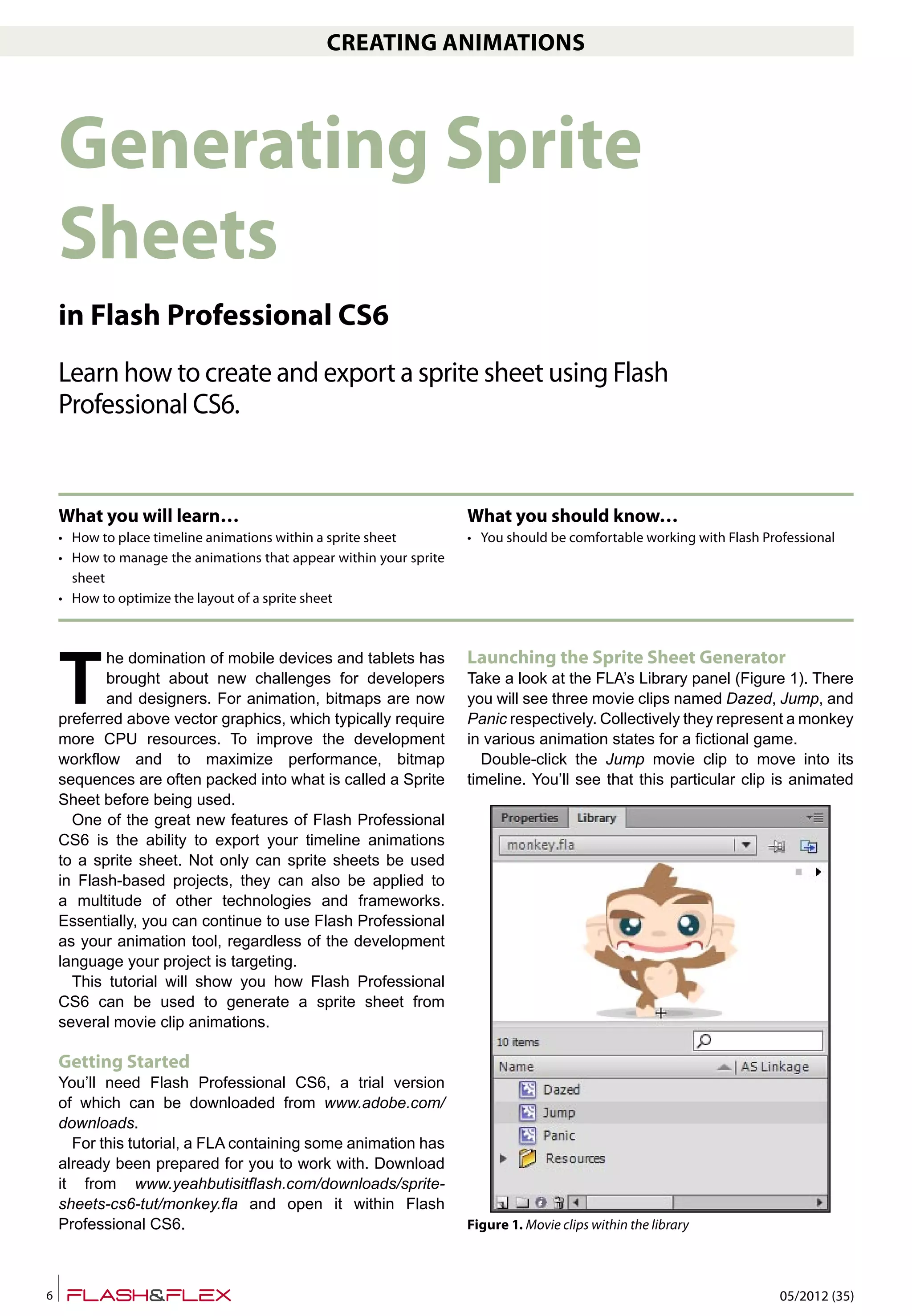 05/2012 (35)6
CREATING ANIMATIONS
T
he domination of mobile devices and tablets has
brought about new challenges for developers
and designers. For animation, bitmaps are now
preferred above vector graphics, which typically require
more CPU resources. To improve the development
workflow and to maximize performance, bitmap
sequences are often packed into what is called a Sprite
Sheet before being used.
One of the great new features of Flash Professional
CS6 is the ability to export your timeline animations
to a sprite sheet. Not only can sprite sheets be used
in Flash-based projects, they can also be applied to
a multitude of other technologies and frameworks.
Essentially, you can continue to use Flash Professional
as your animation tool, regardless of the development
language your project is targeting.
This tutorial will show you how Flash Professional
CS6 can be used to generate a sprite sheet from
several movie clip animations.
Getting Started
You’ll need Flash Professional CS6, a trial version
of which can be downloaded from www.adobe.com/
downloads.
For this tutorial, a FLA containing some animation has
already been prepared for you to work with. Download
it from www.yeahbutisitflash.com/downloads/sprite-
sheets-cs6-tut/monkey.fla and open it within Flash
Professional CS6.
Launching the Sprite Sheet Generator
Take a look at the FLA’s Library panel (Figure 1). There
you will see three movie clips named Dazed, Jump, and
Panic respectively. Collectively they represent a monkey
in various animation states for a fictional game.
Double-click the Jump movie clip to move into its
timeline. You’ll see that this particular clip is animated
Generating Sprite
Sheets
in Flash Professional CS6
Learn how to create and export a sprite sheet using Flash
Professional CS6.
What you will learn…
• How to place timeline animations within a sprite sheet
• How to manage the animations that appear within your sprite
sheet
• How to optimize the layout of a sprite sheet
What you should know…
• You should be comfortable working with Flash Professional
Figure 1. Movie clips within the library
 