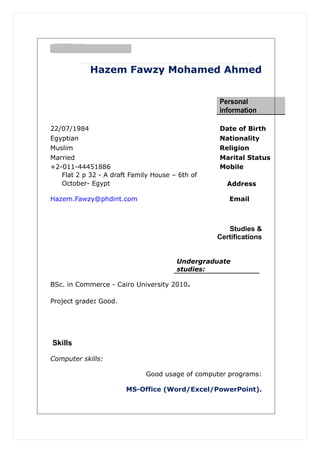 Hazem Fawzy Mohamed Ahmed
Personal
information
22/07/1984 Date of Birth
Egyptian Nationality
Muslim Religion
Married Marital Status
+2-011-44451886 Mobile
Flat 2 p 32 - A draft Family House – 6th of
October- Egypt Address
EmailHazem.Fawzy@phdint.com
Studies &
Certifications
Undergraduate
studies:
BSc. in Commerce - Cairo University 2010.
Project grade: Good.
Skills
Computer skills:
Good usage of computer programs:
MS-Office (Word/Excel/PowerPoint).
 