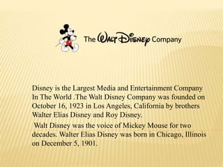 Disney is the Largest Media and Entertainment Company
In The World .The Walt Disney Company was founded on
October 16, 1923 in Los Angeles, California by brothers
Walter Elias Disney and Roy Disney.
Walt Disney was the voice of Mickey Mouse for two
decades. Walter Elias Disney was born in Chicago, Illinois
on December 5, 1901.
 