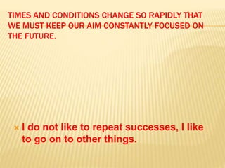 TIMES AND CONDITIONS CHANGE SO RAPIDLY THAT
WE MUST KEEP OUR AIM CONSTANTLY FOCUSED ON
THE FUTURE.
 I do not like to repeat successes, I like
to go on to other things.
 