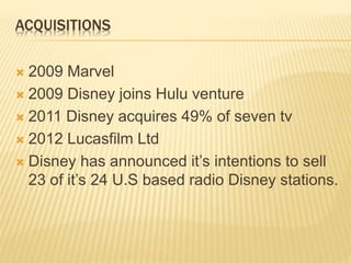 ACQUISITIONS
 2009 Marvel
 2009 Disney joins Hulu venture
 2011 Disney acquires 49% of seven tv
 2012 Lucasfilm Ltd
 Disney has announced it’s intentions to sell
23 of it’s 24 U.S based radio Disney stations.
 