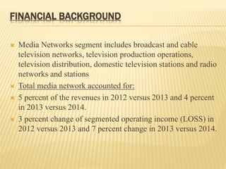 FINANCIAL BACKGROUND
 Media Networks segment includes broadcast and cable
television networks, television production operations,
television distribution, domestic television stations and radio
networks and stations
 Total media network accounted for:
 5 percent of the revenues in 2012 versus 2013 and 4 percent
in 2013 versus 2014.
 3 percent change of segmented operating income (LOSS) in
2012 versus 2013 and 7 percent change in 2013 versus 2014.
 