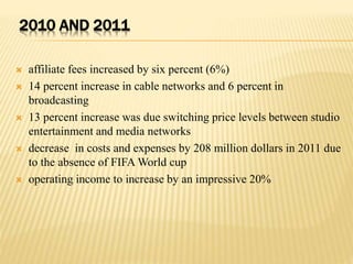2010 AND 2011
 affiliate fees increased by six percent (6%)
 14 percent increase in cable networks and 6 percent in
broadcasting
 13 percent increase was due switching price levels between studio
entertainment and media networks
 decrease in costs and expenses by 208 million dollars in 2011 due
to the absence of FIFA World cup
 operating income to increase by an impressive 20%
 