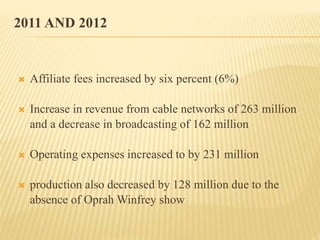 2011 AND 2012
 Affiliate fees increased by six percent (6%)
 Increase in revenue from cable networks of 263 million
and a decrease in broadcasting of 162 million
 Operating expenses increased to by 231 million
 production also decreased by 128 million due to the
absence of Oprah Winfrey show
 