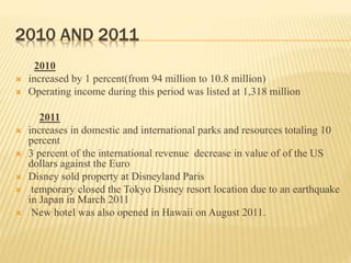 2010 AND 2011
2010
 increased by 1 percent(from 94 million to 10.8 million)
 Operating income during this period was listed at 1,318 million
2011
 increases in domestic and international parks and resources totaling 10
percent
 3 percent of the international revenue decrease in value of of the US
dollars against the Euro
 Disney sold property at Disneyland Paris
 temporary closed the Tokyo Disney resort location due to an earthquake
in Japan in March 2011
 New hotel was also opened in Hawaii on August 2011.
 