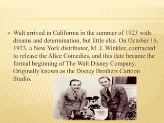  Walt arrived in California in the summer of 1923 with
dreams and determination, but little else. On October 16,
1923, a New York distributor, M. J. Winkler, contracted
to release the Alice Comedies, and this date became the
formal beginning of The Walt Disney Company.
Originally known as the Disney Brothers Cartoon
Studio.
 