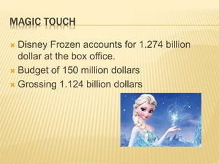 MAGIC TOUCH
 Disney Frozen accounts for 1.274 billion
dollar at the box office.
 Budget of 150 million dollars
 Grossing 1.124 billion dollars
 