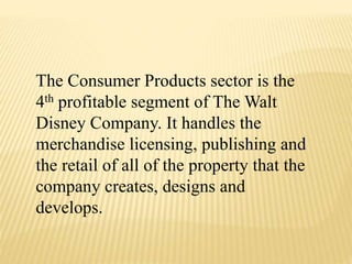 The Consumer Products sector is the
4th profitable segment of The Walt
Disney Company. It handles the
merchandise licensing, publishing and
the retail of all of the property that the
company creates, designs and
develops.
 