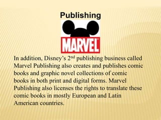 Publishing
In addition, Disney’s 2nd publishing business called
Marvel Publishing also creates and publishes comic
books and graphic novel collections of comic
books in both print and digital forms. Marvel
Publishing also licenses the rights to translate these
comic books in mostly European and Latin
American countries.
 