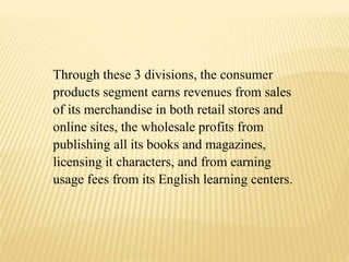 Through these 3 divisions, the consumer
products segment earns revenues from sales
of its merchandise in both retail stores and
online sites, the wholesale profits from
publishing all its books and magazines,
licensing it characters, and from earning
usage fees from its English learning centers.
 