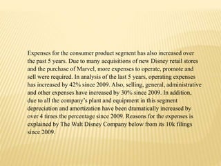 Expenses for the consumer product segment has also increased over
the past 5 years. Due to many acquisitions of new Disney retail stores
and the purchase of Marvel, more expenses to operate, promote and
sell were required. In analysis of the last 5 years, operating expenses
has increased by 42% since 2009. Also, selling, general, administrative
and other expenses have increased by 30% since 2009. In addition,
due to all the company’s plant and equipment in this segment
depreciation and amortization have been dramatically increased by
over 4 times the percentage since 2009. Reasons for the expenses is
explained by The Walt Disney Company below from its 10k filings
since 2009.
 