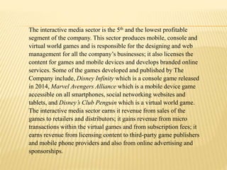The interactive media sector is the 5th and the lowest profitable
segment of the company. This sector produces mobile, console and
virtual world games and is responsible for the designing and web
management for all the company’s businesses; it also licenses the
content for games and mobile devices and develops branded online
services. Some of the games developed and published by The
Company include, Disney Infinity which is a console game released
in 2014, Marvel Avengers Alliance which is a mobile device game
accessible on all smartphones, social networking websites and
tablets, and Disney’s Club Penguin which is a virtual world game.
The interactive media sector earns it revenue from sales of the
games to retailers and distributors; it gains revenue from micro
transactions within the virtual games and from subscription fees; it
earns revenue from licensing content to third-party game publishers
and mobile phone providers and also from online advertising and
sponsorships.
 