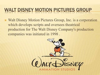 WALT DISNEY MOTION PICTURES GROUP
 Walt Disney Motion Pictures Group, Inc. is a corporation
which develops scripts and oversees theatrical
production for The Walt Disney Company's production
companies was initiated in 1998 .
 