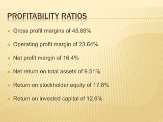 PROFITABILITY RATIOS
 Gross profit margins of 45.88%
 Operating profit margin of 23.64%
 Net profit margin of 16.4%
 Net return on total assets of 9.51%
 Return on stockholder equity of 17.8%
 Return on invested capital of 12.6%
 