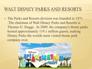 WALT DISNEY PARKS AND RESORTS
 The Parks and Resorts division was founded in 1971
.The chairman of Walt Disney Parks and Resorts is
Thomas O. Staggs . In 2009, the company's theme parks
hosted approximately 119.1 million guests, making
Disney Parks the worlds most visited theme park
company ever.
 