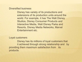 Diversified business
Disney has variety of its productions and
extensions of its production units around the
world. For example, it has The Walt Disney
Studios, Disney Consumer Products and
Interactive Media, Walt Disney Parks and
Resorts, Disney Media Networks, Marvel
Entertainment etc.
Loyal customers
Disney has its millions of loyal customers that
it achieved through strong relationship and by
providing them maximum satisfaction from its
products.
 