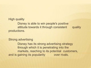 High quality
Disney is able to win people's positive
attitude towards it through consistent quality
productions.
Strong advertising
Disney has its strong advertising strategy
through which it is penetrating into the
markets, reaching to its potential customers,
and is gaining its popularity over rivals.
 