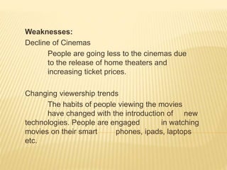 Weaknesses:
Decline of Cinemas
People are going less to the cinemas due
to the release of home theaters and
increasing ticket prices.
Changing viewership trends
The habits of people viewing the movies
have changed with the introduction of new
technologies. People are engaged in watching
movies on their smart phones, ipads, laptops
etc.
 