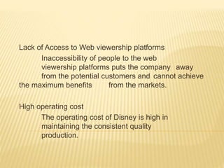 Lack of Access to Web viewership platforms
Inaccessibility of people to the web
viewership platforms puts the company away
from the potential customers and cannot achieve
the maximum benefits from the markets.
High operating cost
The operating cost of Disney is high in
maintaining the consistent quality
production.
 