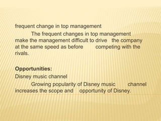frequent change in top management
The frequent changes in top management
make the management difficult to drive the company
at the same speed as before competing with the
rivals.
Opportunities:
Disney music channel
Growing popularity of Disney music channel
increases the scope and opportunity of Disney.
 