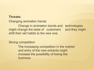 Threats:
Changing animation trends
Change in animation trends and technologies
might change the taste of customers and they might
shift their old habits to the new one.
Strong competition
The increasing competition in the market
and entry of the new entrants might
increase the possibility of losing the
business.
 