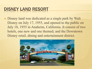 DISNEY LAND RESORT
 Disney land was dedicated as a single park by Walt
Disney on July 17, 1955, and opened to the public on
July 18, 1955 in Anaheim, California .It consist of two
hotels, one new and one themed; and the Downtown
Disney retail, dining and entertainment district.
 