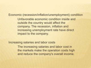 Economic (recession/inflation/unemployment) condition
Unfavorable economic condition inside and
outside the country would affect the
company. The recession, inflation and
increasing unemployment rate have direct
impact to the company.
Increasing salaries and labor costs
The increasing salaries and labor cost in
the markets make the operation costs high
and reduce the company's overall income.
 