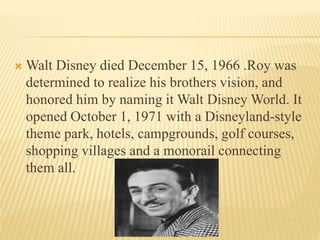  Walt Disney died December 15, 1966 .Roy was
determined to realize his brothers vision, and
honored him by naming it Walt Disney World. It
opened October 1, 1971 with a Disneyland-style
theme park, hotels, campgrounds, golf courses,
shopping villages and a monorail connecting
them all.
 