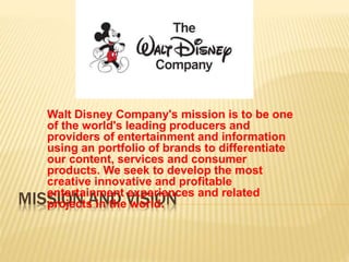 MISSION AND VISION
Walt Disney Company's mission is to be one
of the world's leading producers and
providers of entertainment and information
using an portfolio of brands to differentiate
our content, services and consumer
products. We seek to develop the most
creative innovative and profitable
entertainment experiences and related
projects in the world.
 