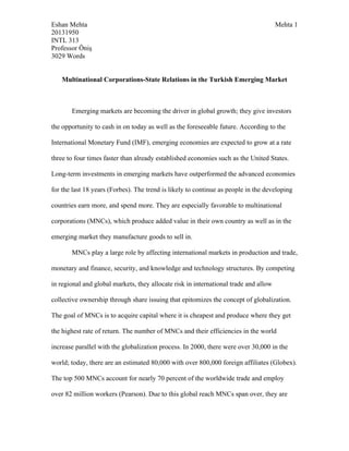 Eshan Mehta Mehta 1
20131950
INTL 313
Professor Öniş
3029 Words
Multinational Corporations-State Relations in the Turkish Emerging Market
Emerging markets are becoming the driver in global growth; they give investors
the opportunity to cash in on today as well as the foreseeable future. According to the
International Monetary Fund (IMF), emerging economies are expected to grow at a rate
three to four times faster than already established economies such as the United States.
Long-term investments in emerging markets have outperformed the advanced economies
for the last 18 years (Forbes). The trend is likely to continue as people in the developing
countries earn more, and spend more. They are especially favorable to multinational
corporations (MNCs), which produce added value in their own country as well as in the
emerging market they manufacture goods to sell in.
MNCs play a large role by affecting international markets in production and trade,
monetary and finance, security, and knowledge and technology structures. By competing
in regional and global markets, they allocate risk in international trade and allow
collective ownership through share issuing that epitomizes the concept of globalization.
The goal of MNCs is to acquire capital where it is cheapest and produce where they get
the highest rate of return. The number of MNCs and their efficiencies in the world
increase parallel with the globalization process. In 2000, there were over 30,000 in the
world; today, there are an estimated 80,000 with over 800,000 foreign affiliates (Globex).
The top 500 MNCs account for nearly 70 percent of the worldwide trade and employ
over 82 million workers (Pearson). Due to this global reach MNCs span over, they are
 