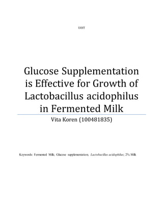 UOIT
Glucose Supplementation
is Effective for Growth of
Lactobacillus acidophilus
in Fermented Milk
Vita Koren (100481835)
Keywords: Fermented Milk; Glucose supplementation; Lactobacillus acidophilus; 2% Milk
 