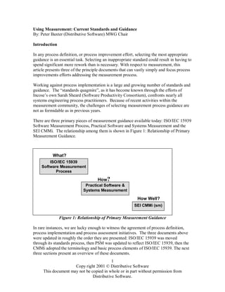1
Copy right 2001 © Distributive Software
This document may not be copied in whole or in part without permission from
Distributive Software.
Using Measurement: Current Standards and Guidance
By: Peter Baxter (Distributive Software) MWG Chair
Introduction
In any process definition, or process improvement effort, selecting the most appropriate
guidance is an essential task. Selecting an inappropriate standard could result in having to
spend significant more rework than is necessary. With respect to measurement, this
article presents three of the principle documents that can vastly simply and focus process
improvements efforts addressing the measurement process.
Working against process implementation is a large and growing number of standards and
guidance. The “standards quagmire”, as it has become known through the efforts of
Incose’s own Sarah Sheard (Software Productivity Consortium), confronts nearly all
systems engineering process practitioners. Because of recent activities within the
measurement community, the challenges of selecting measurement process guidance are
not as formidable as in previous years.
There are three primary pieces of measurement guidance available today: ISO/IEC 15939
Software Measurement Process, Practical Software and Systems Measurement and the
SEI CMMi. The relationship among them is shown in Figure 1: Relationship of Primary
Measurement Guidance.
Figure 1: Relationship of Primary Measurement Guidance
In rare instances, we are lucky enough to witness the agreement of process definition,
process implementation and process assessment initiatives. The three documents above
were updated in roughly the order they are presented: ISO/IEC 15939 was moved
through its standards process, then PSM was updated to reflect ISO/IEC 15939, then the
CMMi adopted the terminology and basic process elements of ISO/IEC 15939. The next
three sections present an overview of these documents.
ISO/IEC 15939
Software Measurement
Process
SEI CMMi (sm)
Practical Software &
Systems Measurement
What?
How?
How Well?
 