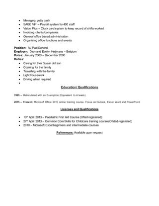  Managing petty cash
 SAGE VIP – Payroll system for 400 staff
 Vision Plus – Clock card system to keep record of shifts worked
 Invoicing clients/companies
 General office based administration
 Organising office functions and events
Position: Au Pair/General
Employer: Dion and Evelyn Heijmans – Belgium
Dates: January 2000 – December 2000
Duties:
 Caring for their 3 year old son
 Cooking for the family
 Travelling with the family
 Light housework
 Driving when required

Education/ Qualifications
1995 – Matriculated with an Exemption (Equivalent to A levels)
2015 – Present: Microsoft Office 2010 online training course. Focus on Outlook, Excel, Word and PowerPoint
Licenses and Qualifications
 13th
April 2013 – Paediatric First Aid Course (Ofted registered)
 27th
April 2013 – Common Core Skills for Childcare training course (Ofsted registered)
 2010 – Microsoft Excel beginners and intermediate courses
References: Available upon request
 
