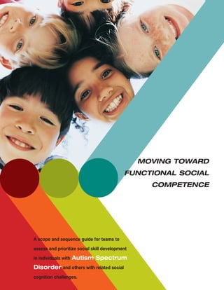 A scope and sequence guide for teams to
assess and prioritize social skill development
in individuals with Autism Spectrum
Disorder and others with related social
cognition challenges.
Moving Toward
Functional Social
Competence
 