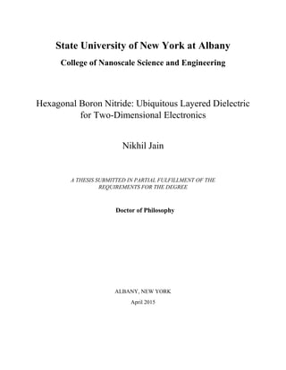 State University of New York at Albany
College of Nanoscale Science and Engineering
Hexagonal Boron Nitride: Ubiquitous Layered Dielectric
for Two-Dimensional Electronics
Nikhil Jain
A THESIS SUBMITTED IN PARTIAL FULFILLMENT OF THE
REQUIREMENTS FOR THE DEGREE
Doctor of Philosophy
ALBANY, NEW YORK
April 2015
 
