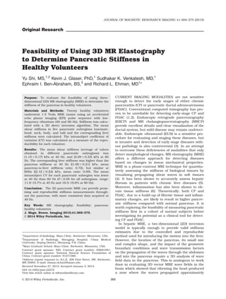 Original Research
Feasibility of Using 3D MR Elastography
to Determine Pancreatic Stiffness in
Healthy Volunteers
Yu Shi, MS,1,2
Kevin J. Glaser, PhD,1
Sudhakar K. Venkatesh, MD,1
Ephraim I. Ben-Abraham, BS,3
and Richard L. Ehman, MD1
*
Purpose: To evaluate the feasibility of using three-
dimensional (3D) MR elastography (MRE) to determine the
stiffness of the pancreas in healthy volunteers.
Materials and Methods: Twenty healthy volunteers
underwent 1.5 Tesla MRE exams using an accelerated
echo planar imaging (EPI) pulse sequence with low-
frequency vibrations (40 and 60 Hz). Stiffness was calcu-
lated with a 3D direct inversion algorithm. The mean
shear stiffness in ﬁve pancreatic subregions (uncinate,
head, neck, body, and tail) and the corresponding liver
stiffness were calculated. The intrasubject coefﬁcient of
variation (CV) was calculated as a measure of the repro-
ducibility for each volunteer.
Results: The mean shear stiffness (average of values
obtained in different pancreatic subregions) was
(1.15 6 0.17) kPa at 40 Hz, and (2.09 6 0.33) kPa at 60
Hz. The corresponding liver stiffness was higher than the
pancreas stiffness at 40 Hz ([1.60 6 0.21] kPa, mean
pancreas-to-liver stiffness ratio: 0.72), but similar at
60Hz ([2.12 6 0.23) kPa, mean ratio: 0.95). The mean
intrasubject CV for each pancreatic subregion was lower
at 40 Hz than 60 Hz (P < 0.05 for all subregions, range:
11.9–15.7% at 40 Hz and 16.5–19.6% at 60 Hz).
Conclusion: The 3D pancreatic MRE can provide prom-
ising and reproducible stiffness measurements through-
out the pancreas, with more consistent data acquired at
40 Hz.
Key Words: MR elastography; feasibility; pancreas;
healthy volunteers
J. Magn. Reson. Imaging 2015;41:369–375.
VC 2014 Wiley Periodicals, Inc.
CURRENT IMAGING MODALITIES are not sensitive
enough to detect the early stages of either chronic
pancreatitis (CP) or pancreatic ductal adenocarcinoma
(PDAC). Conventional computed tomography has pro-
ven to be unreliable for detecting early-stage CP and
PDAC (1,2). Endoscopic retrograde pancreatography
(ERCP) and MR cholangiopancreatography (MRCP)
provide excellent details and clear visualization of the
ductal system, but mild disease may remain undetect-
able. Endoscopic ultrasound (EUS) is a sensitive pro-
cedure for evaluating and staging these diseases, but
is invasive and detection of early-stage diseases with-
out pathology is also controversial (3). In an attempt
to overcome these deﬁciencies of modalities that only
detect morphological changes, MR elastography (MRE)
offers a different approach for detecting diseases
based on changes in tissue mechanical properties.
MRE is a phase-contrast MRI technique for quantita-
tively assessing the stiffness of biological tissues by
visualizing propagating shear waves in soft tissues
(4). It has been shown to accurately assess hepatic
ﬁbrosis in patients with chronic liver diseases (5).
Moreover, inﬂammation has also been shown to ele-
vate tissue stiffness (6). Theoretically, both CP and
PDAC, due to a build-up of ﬁbrotic tissue and inﬂam-
matory changes, are likely to result in higher pancre-
atic stiffness compared with normal pancreas. It is
worth exploring the feasibility of measuring pancreatic
stiffness ﬁrst in a cohort of normal subjects before
investigating its potential as a clinical tool for detect-
ing CP and PDAC.
In hepatic MRE, a two-dimensional (2D) inversion
model is typically enough to provide valid stiffness
estimates due to the controlled and reproducible
method used for introducing the motion into the liver.
However, the location of the pancreas, its small size
and complex shape, and the impact of the geometric
boundary conditions and wave transmission factors
on the propagation of the waves through the abdomen
and into the pancreas require a 3D analysis of wave
ﬁeld data in the pancreas. This is analogous to work
done in evaluating 3D vector MRE wave ﬁelds in the
brain which showed that vibrating the head produced
a zone where the waves propagated approximately
1
Department of Radiology, Mayo Clinic, Rochester, Minnesota, USA.
2
Department of Radiology, Shengjing Hospital, China Medical
University, Heping District, Shenyang, P.R. China.
3
Mayo Graduate School, Mayo Clinic, Rochester, Minnesota, USA.
Contract grant sponsor: NIH; Contract grant number: EB001981;
Contract grant sponsor: National Natural Science Foundation of
China; Contract grant number: 81271566.
*Address reprint requests to: R.L.E, 200 First Street, SW, Rochester,
MN 55905. E-mail: ehman.richard@mayo.edu
Received November 27, 2013; Accepted January 2, 2014.
DOI 10.1002/jmri.24572
View this article online at wileyonlinelibrary.com.
JOURNAL OF MAGNETIC RESONANCE IMAGING 41:369–375 (2015)
CME
VC 2014 Wiley Periodicals, Inc. 369
 