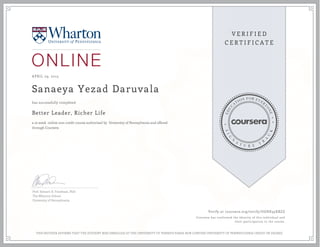 APRIL 29, 2015
Sanaeya Yezad Daruvala
Better Leader, Richer Life
a 10 week online non-credit course authorized by University of Pennsylvania and offered
through Coursera
has successfully completed
Prof. Stewart D. Friedman, PhD
The Wharton School
University of Pennsylvania
Verify at coursera.org/verify/UGHK35XBZZ
Coursera has confirmed the identity of this individual and
their participation in the course.
THIS NEITHER AFFIRMS THAT THE STUDENT WAS ENROLLED AT THE UNIVERSITY OF PENNSYLVANIA NOR CONFERS UNIVERSITY OF PENNSYLVANIA CREDIT OR DEGREE
 