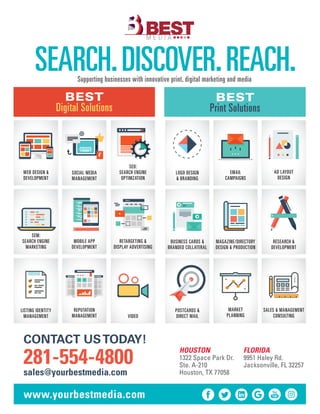 SEARCH.DISCOVER.REACH.Supporting businesses with innovative print, digital marketing and media
HOUSTON
1322 Space Park Dr.
Ste. A-210
Houston, TX 77058
CONTACT USTODAY!
281-554-4800
sales@yourbestmedia.com
FLORIDA
9951 Haley Rd.
Jacksonville, FL 32257
www.yourbestmedia.com
BEST
Digital Solutions
BEST
Print Solutions
WEB DESIGN &
DEVELOPMENT
SOCIAL MEDIA
MANAGEMENT
SEO:
SEARCH ENGINE
OPTIMZATION
RETARGETING &
DISPLAY ADVERTISING
SEM:
SEARCH ENGINE
MARKETING
LISTING IDENTITY
MANAGEMENT
MOBILE APP
DEVELOPMENT
REPUTATION
MANAGEMENT VIDEO
AD LAYOUT
DESIGN
RESEARCH &
DEVELOPMENT
LOGO DESIGN
& BRANDING
POSTCARDS &
DIRECT MAIL
MARKET
PLANNING
EMAIL
CAMPAIGNS
MAGAZINE/DIRECTORY
DESIGN & PRODUCTION
BUSINESS CARDS &
BRANDED COLLATERAL
SALES & MANAGEMENT
CONSULTING
 