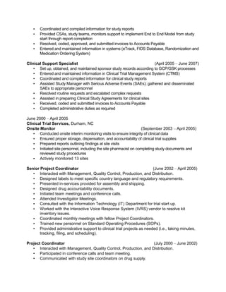 ▪ Coordinated and compiled information for study reports
▪ Provided CSAs, study teams, monitors support to implement End to End Model from study
start through report completion
▪ Resolved, coded, approved, and submitted invoices to Accounts Payable
▪ Entered and maintained information in systems (eTrack, FIDS Database, Randomization and
Medication Ordering System)
Clinical Support Specialist (April 2005 – June 2007)
▪ Set up, obtained, and maintained sponsor study records according to GCP/GSK processes
▪ Entered and maintained information in Clinical Trial Management System (CTMS)
▪ Coordinated and compiled information for clinical study reports
▪ Assisted Study Manager with Serious Adverse Events (SAEs); gathered and disseminated
SAEs to appropriate personnel
▪ Resolved routine requests and escalated complex requests
▪ Assisted in preparing Clinical Study Agreements for clinical sites
▪ Received, coded and submitted invoices to Accounts Payable
▪ Completed administrative duties as required
June 2000 – April 2005
Clinical Trial Services, Durham, NC
Onsite Monitor (September 2003 – April 2005)
▪ Conducted onsite interim monitoring visits to ensure integrity of clinical data
▪ Ensured proper storage, dispensation, and accountability of clinical trial supplies
▪ Prepared reports outlining findings at site visits
▪ Initiated site personnel, including the site pharmacist on completing study documents and
reviewed study procedures
▪ Actively monitored 13 sites
Senior Project Coordinator (June 2002 – April 2005)
▪ Interacted with Management, Quality Control, Production, and Distribution.
▪ Designed labels to meet specific country language and regulatory requirements.
▪ Presented in-services provided for assembly and shipping.
▪ Designed drug accountability documents.
▪ Initiated team meetings and conference calls.
▪ Attended Investigator Meetings.
▪ Consulted with the Information Technology (IT) Department for trial start up.
▪ Worked with the Interactive Voice Response System (IVRS) vendor to resolve kit
inventory issues.
▪ Coordinated monthly meetings with fellow Project Coordinators.
▪ Trained new personnel on Standard Operating Procedures (SOPs).
▪ Provided administrative support to clinical trial projects as needed (i.e., taking minutes,
tracking, filing, and scheduling).
Project Coordinator (July 2000 – June 2002)
▪ Interacted with Management, Quality Control, Production, and Distribution.
▪ Participated in conference calls and team meeting.
▪ Communicated with study site coordinators on drug supply.
 