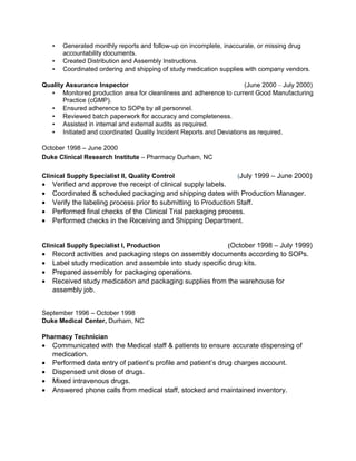 ▪ Generated monthly reports and follow-up on incomplete, inaccurate, or missing drug
accountability documents.
▪ Created Distribution and Assembly Instructions.
▪ Coordinated ordering and shipping of study medication supplies with company vendors.
Quality Assurance Inspector (June 2000 – July 2000)
▪ Monitored production area for cleanliness and adherence to current Good Manufacturing
Practice (cGMP).
▪ Ensured adherence to SOPs by all personnel.
▪ Reviewed batch paperwork for accuracy and completeness.
▪ Assisted in internal and external audits as required.
▪ Initiated and coordinated Quality Incident Reports and Deviations as required.
October 1998 – June 2000
Duke Clinical Research Institute – Pharmacy Durham, NC
Clinical Supply Specialist II, Quality Control (July 1999 – June 2000)
• Verified and approve the receipt of clinical supply labels.
• Coordinated & scheduled packaging and shipping dates with Production Manager.
• Verify the labeling process prior to submitting to Production Staff.
• Performed final checks of the Clinical Trial packaging process.
• Performed checks in the Receiving and Shipping Department.
Clinical Supply Specialist I, Production (October 1998 – July 1999)
• Record activities and packaging steps on assembly documents according to SOPs.
• Label study medication and assemble into study specific drug kits.
• Prepared assembly for packaging operations.
• Received study medication and packaging supplies from the warehouse for
assembly job.
September 1996 – October 1998
Duke Medical Center, Durham, NC
Pharmacy Technician
• Communicated with the Medical staff & patients to ensure accurate dispensing of
medication.
• Performed data entry of patient’s profile and patient’s drug charges account.
• Dispensed unit dose of drugs.
• Mixed intravenous drugs.
• Answered phone calls from medical staff, stocked and maintained inventory.
 