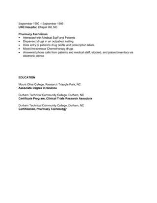 September 1993 – September 1996
UNC Hospital, Chapel Hill, NC
Pharmacy Technician
• Interacted with Medical Staff and Patients
• Dispensed drugs in an outpatient setting
• Data entry of patient’s drug profile and prescription labels
• Mixed Intravenous Chemotherapy drugs
• Answered phone calls from patients and medical staff, stocked, and placed inventory via
electronic device
EDUCATION
Mount Olive College, Research Triangle Park, NC
Associate Degree in Science
Durham Technical Community College, Durham, NC
Certificate Program, Clinical Trials Research Associate
Durham Technical Community College, Durham, NC
Certification, Pharmacy Technology
 