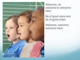 Welcome, oh
welcome to everyone
here,
Be of good voice and
be of good cheer,
Welcome, welcome
everyone here.
 