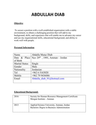 ABDULLAH DIAB
Objective
To secure a position with a well-established organization with a stable
environment, to obtain a challenging position that will add to my
background, skills, and experience that will enable me to advance my career
and use my organizational skills, educational background, and ability to
work well with people.
Personal Information
Name Abdalla Mutaz Diab
Date & Place
of Birth
Nov 29th
, 1991, Amman – Jordan
Marital Status Single
Gender Male
Nationality Jordanian
Tel +962 6 5163020
Mobile +962 79 9436086
Email Abdulla_diab_91@hotmail.com
Educational Background:
2016 Society for Human Resource Management Certificate
Morgan Institute - Amman
2013 Applied Science University, Amman, Jordan
Bachelors Degree in Business Administration
 