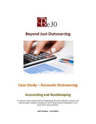 Beyond Just Outsourcing
Case Study – Accounts Outsourcing
Accounting and Bookkeeping
It's Account outsourcing Services like bookkeeping, Accounts finalization, statutory and
voluntary audits, taxation consulting and return filling, statutory reporting etc. to its
clients from various industries.
BeJO Solutions - 10/10/2015
 