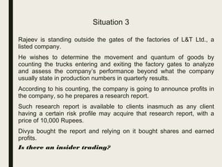 Situation 3
■ Rajeev is standing outside the gates of the factories of L&T Ltd., a
listed company.
■ He wishes to determine the movement and quantum of goods by
counting the trucks entering and exiting the factory gates to analyze
and assess the company’s performance beyond what the company
usually state in production numbers in quarterly results.
■ According to his counting, the company is going to announce profits in
the company, so he prepares a research report.
■ Such research report is available to clients inasmuch as any client
having a certain risk profile may acquire that research report, with a
price of 10,000 Rupees.
■ Divya bought the report and relying on it bought shares and earned
profits.
– Is there an insider trading?
 