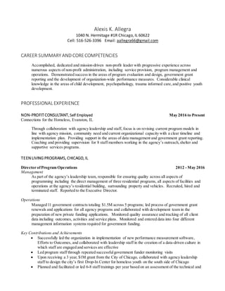 Alexis K. Allegra
1040 N. Hermitage #1R Chicago, IL 60622
Cell: 516-526-3396 Email: aallegra66@gmail.com
CAREER SUMMARY AND CORECOMPETENCIES
Accomplished, dedicated and mission-driven non-profit leader with progressive experience across
numerous aspects of non-profit administration, including service provision, program management and
operations. Demonstrated success in the areas of program evaluation and design, government grant
reporting and the development of organization-wide performance measures. Considerable clinical
knowledge in the areas of child development, psychopathology, trauma informed care,and positive youth
development.
PROFESSIONAL EXPERIENCE
NON-PROFITCONSULTANT, Self Employed May 2016 to Present
Connections for the Homeless, Evanston, IL
Through collaboration with agency leadership and staff, focus is on revising current program models in
line with agency mission, community need and current organizational capacity with a clear timeline and
implementation plan. Providing support in the areas of data management and government grant reporting.
Coaching and providing supervision for 8 staff members working in the agency’s outreach,shelter and
supportive services programs.
TEEN LIVING PROGRAMS, CHICAGO, IL
Director ofProgram Operations 2012 - May 2016
Management
As part of the agency’s leadership team, responsible for ensuring quality across all aspects of
programming including the direct management of three residential programs, all aspects of facilities and
operations at the agency’s residential building, surrounding property and vehicles. Recruited, hired and
terminated staff. Reported to the Executive Director.
Operations
anaged 11 government contracts totaling $1.5M across 5 programs; led process of government grant
renewals and applications for all agency programs and collaborated with development team in the
preparation of new private funding applications. onitored quality assurance and tracking of all client
data including outcomes, activities and service plans. Monitored and entered data into four different
management information systems required for government funding.
Key Contributions and Achievements
 Successfully led the organization in implementation of new performance measurement software,
Efforts to Outcomes, and collaborated with leadership staff in the creation of a data-driven culture in
which staff are engaged and services are effective
 Led program staff through repeated successfulgovernment funder monitoring visits
 Upon receiving a 3 year, $1M grant from the City of Chicago, collaborated with agency leadership
staff to design the city’s first Drop-In Center for homeless youth on the south side of Chicago
 Planned and facilitated or led 6-8 staff trainings per year based on an assessment of the technical and
 
