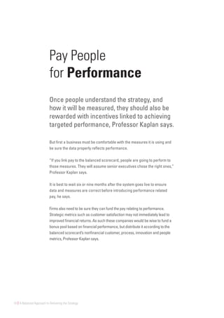 10 | A Balanced Approach to Delivering the Strategy
Pay People
for Performance
Once people understand the strategy, and
how it will be measured, they should also be
rewarded with incentives linked to achieving
targeted performance, Professor Kaplan says.
But first a business must be comfortable with the measures it is using and
be sure the data properly reflects performance.
“If you link pay to the balanced scorecard, people are going to perform to
those measures. They will assume senior executives chose the right ones,”
Professor Kaplan says.
It is best to wait six or nine months after the system goes live to ensure
data and measures are correct before introducing performance related
pay, he says.
Firms also need to be sure they can fund the pay relating to performance.
Strategic metrics such as customer satisfaction may not immediately lead to
improved financial returns. As such these companies would be wise to fund a
bonus pool based on financial performance, but distribute it according to the
balanced scorecard’s nonfinancial customer, process, innovation and people
metrics, Professor Kaplan says.
 